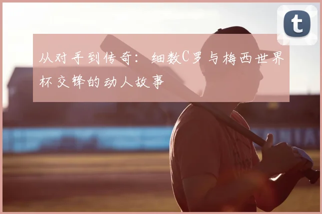 从对手到传奇：细数C罗与梅西世界杯交锋的动人故事