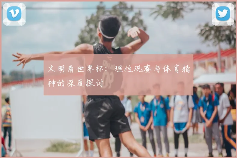 文明看世界杯：理性观赛与体育精神的深度探讨