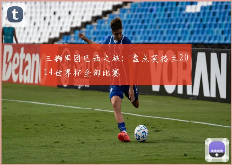 三狮军团巴西之旅：盘点英格兰2014世界杯全部比赛