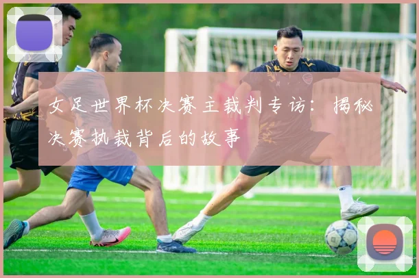 女足世界杯决赛主裁判专访：揭秘决赛执裁背后的故事