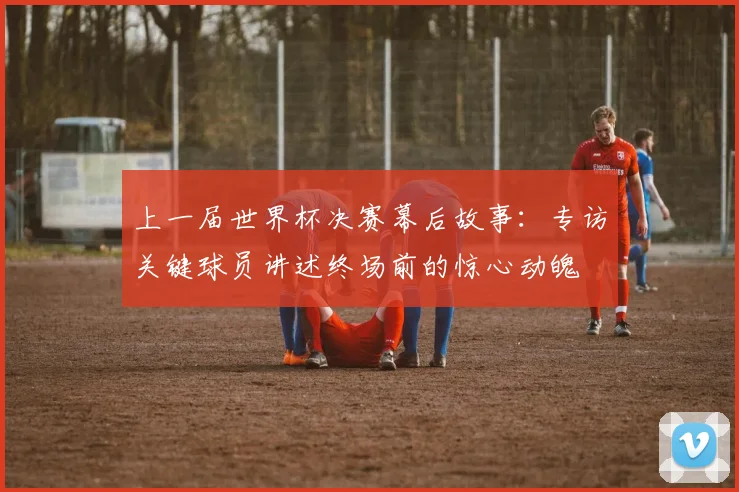 上一届世界杯决赛幕后故事：专访关键球员讲述终场前的惊心动魄