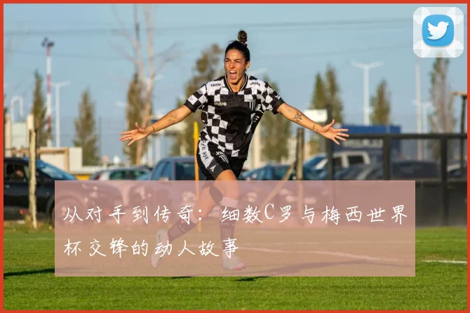 从对手到传奇：细数C罗与梅西世界杯交锋的动人故事