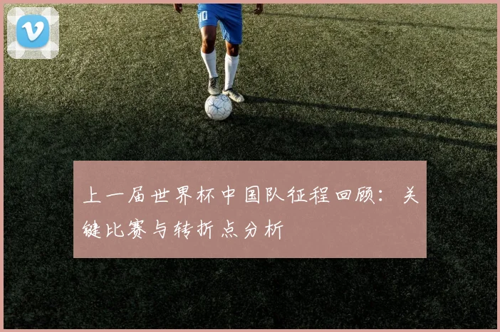 上一届世界杯中国队征程回顾:关键比赛与转折点分析