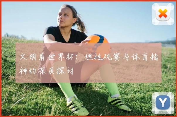 文明看世界杯：理性观赛与体育精神的深度探讨