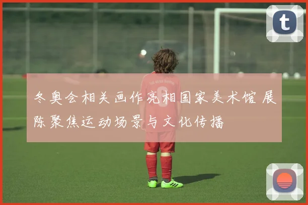 冬奥会相关画作亮相国家美术馆 展陈聚焦运动场景与文化传播