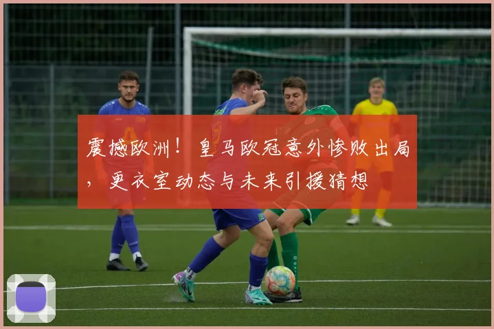 震撼欧洲！皇马欧冠意外惨败出局，更衣室动态与未来引援猜想