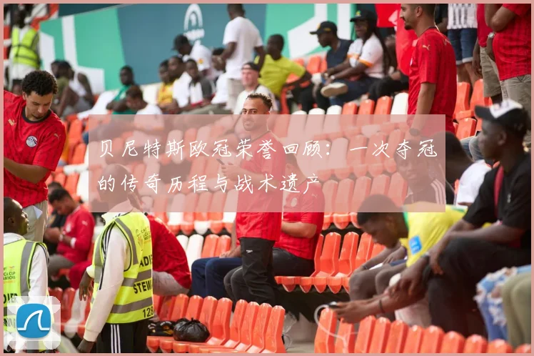 贝尼特斯欧冠荣誉回顾：一次夺冠的传奇历程与战术遗产