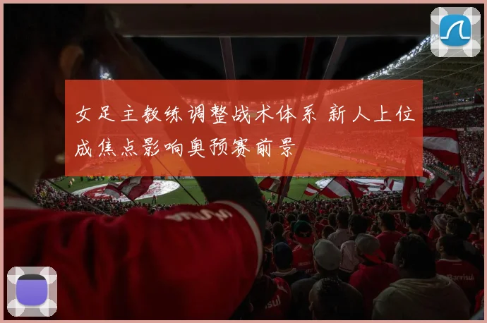 女足主教练调整战术体系 新人上位成焦点影响奥预赛前景