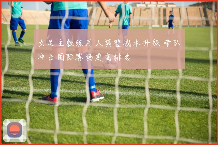女足主教练用人调整战术升级 带队冲击国际赛场更高排名