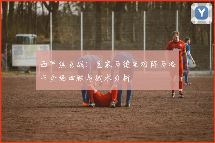 西甲焦点战：皇家马德里对阵马洛卡全场回顾与战术分析