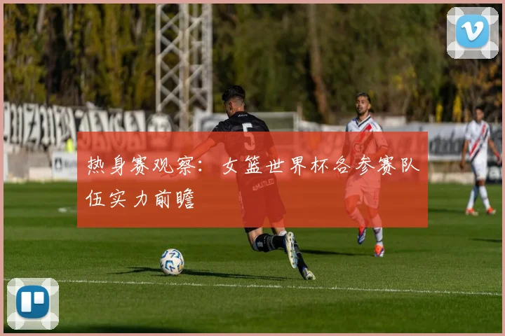 热身赛观察：女篮世界杯各参赛队伍实力前瞻