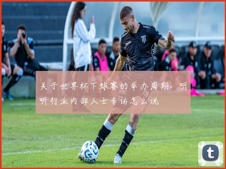 关于世界杯下球赛的举办周期，听听行业内部人士专访怎么说